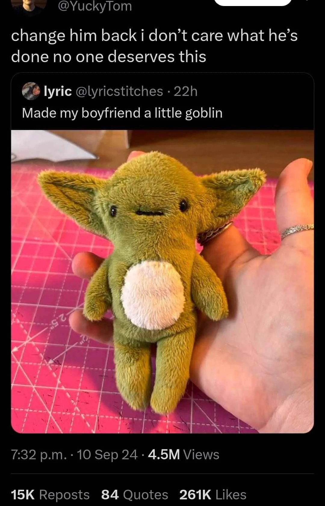 A tweet with a picture of a goblin plushie with the text "I made my boyfriend a little goblin"
Someone has responded "change him back i don't care what he's done no oone deserves this" A tweet with a picture of a goblin plushie with the text "I made my boyfriend a little goblin"
Someone has responded "change him back i don't care what he's done no oone deserves this"